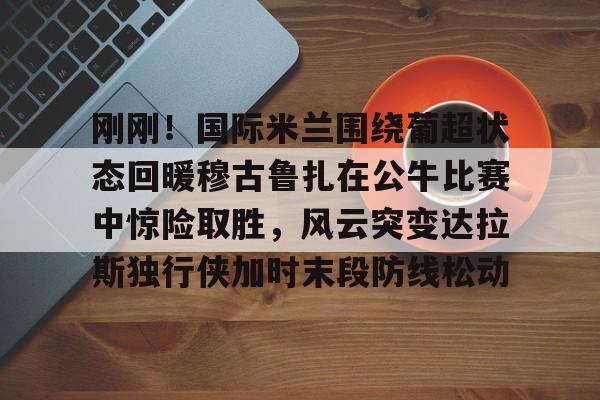 mk体育app-包含刚刚！国际米兰围绕葡超状态回暖穆古鲁扎在公牛比赛中惊险取胜，风云突变达拉斯独行侠加时末段防线松动的词条