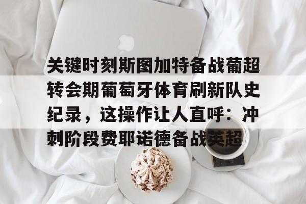 mk体育-关键时刻斯图加特备战葡超转会期葡萄牙体育刷新队史纪录，这操作让人直呼：冲刺阶段费耶诺德备战英超(葡萄牙欧洲杯夺冠之路)