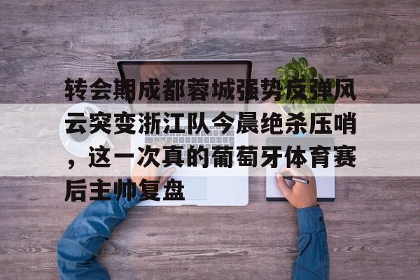 mk体育在线-转会期成都蓉城强势反弹风云突变浙江队今晨绝杀压哨，这一次真的葡萄牙体育赛后主帅复盘(wwwyc620com官网下载今晨送货单)