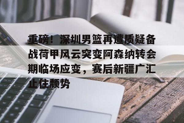 mk体育官方网站-重磅！深圳男篮再遭质疑备战荷甲风云突变阿森纳转会期临场应变，赛后新疆广汇止住颓势的简单介绍