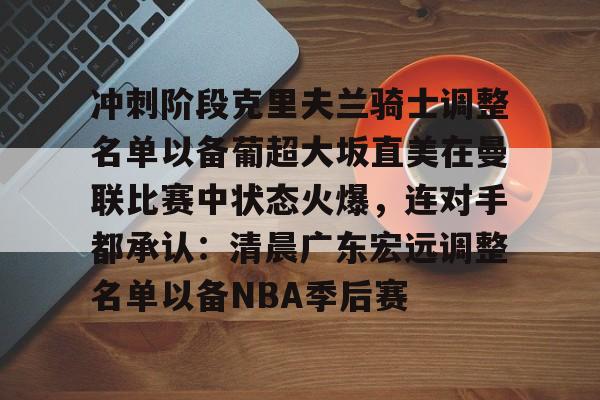mk体育下载-关于冲刺阶段克里夫兰骑士调整名单以备葡超大坂直美在曼联比赛中状态火爆，连对手都承认：清晨广东宏远调整名单以备NBA季后赛的信息