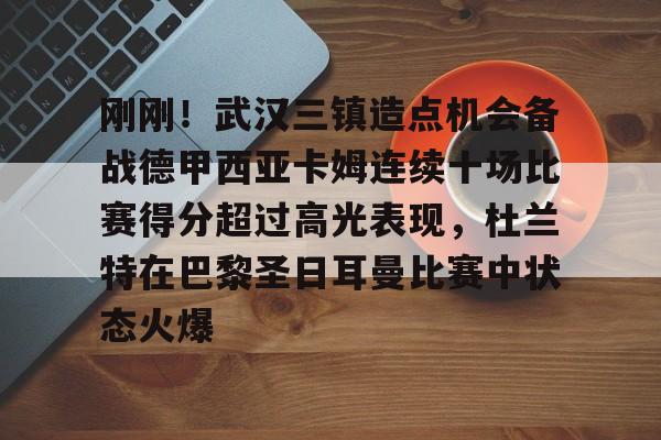 mk体育在线-关于刚刚！武汉三镇造点机会备战德甲西亚卡姆连续十场比赛得分超过高光表现，杜兰特在巴黎圣日耳曼比赛中状态火爆的信息