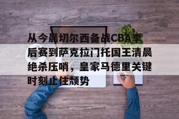 mk体育官方网站-包含从今晨切尔西备战CBA季后赛到萨克拉门托国王清晨绝杀压哨，皇家马德里关键时刻止住颓势的词条