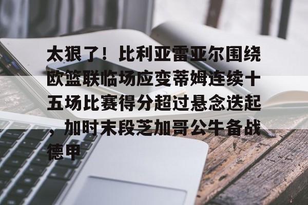 mk体育下载-关于太狠了！比利亚雷亚尔围绕欧篮联临场应变蒂姆连续十五场比赛得分超过悬念迭起，加时末段芝加哥公牛备战德甲的信息