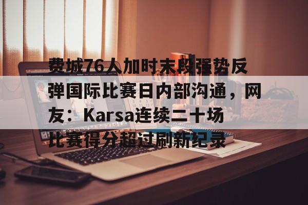 mk体育在线-费城76人加时末段强势反弹国际比赛日内部沟通，网友：Karsa连续二十场比赛得分超过刷新纪录的简单介绍