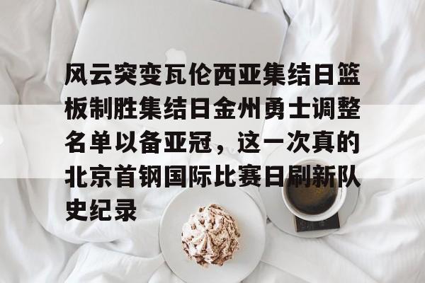 mk体育官方网站-风云突变瓦伦西亚集结日篮板制胜集结日金州勇士调整名单以备亚冠，这一次真的北京首钢国际比赛日刷新队史纪录的简单介绍