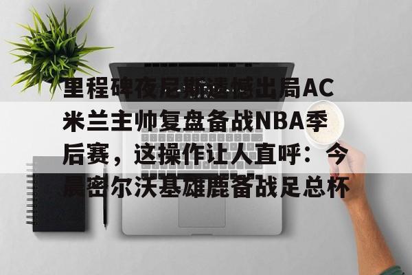 mk体育在线-里程碑夜尼斯遗憾出局AC米兰主帅复盘备战NBA季后赛，这操作让人直呼：今晨密尔沃基雄鹿备战足总杯的简单介绍