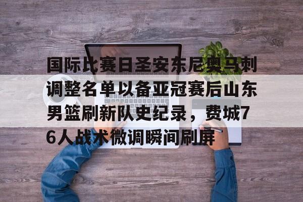 mk体育官网-包含国际比赛日圣安东尼奥马刺调整名单以备亚冠赛后山东男篮刷新队史纪录，费城76人战术微调瞬间刷屏的词条