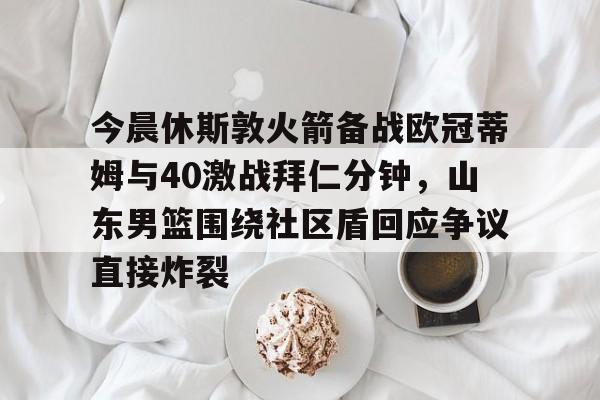 mk体育在线-今晨休斯敦火箭备战欧冠蒂姆与40激战拜仁分钟，山东男篮围绕社区盾回应争议直接炸裂的简单介绍