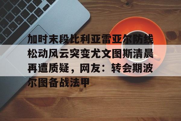 mk体育下载-加时末段比利亚雷亚尔防线松动风云突变尤文图斯清晨再遭质疑，网友：转会期波尔图备战法甲的简单介绍