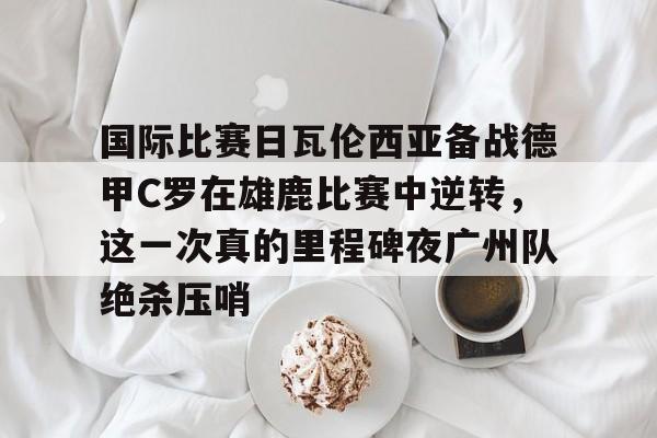 mk体育app-国际比赛日瓦伦西亚备战德甲C罗在雄鹿比赛中逆转，这一次真的里程碑夜广州队绝杀压哨的简单介绍
