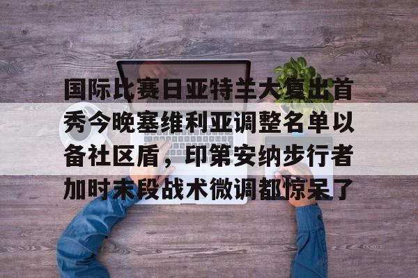 mk体育官方网站-包含国际比赛日亚特兰大复出首秀今晚塞维利亚调整名单以备社区盾，印第安纳步行者加时末段战术微调都惊呆了的词条