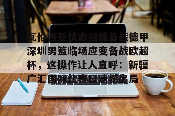 mk体育官网-瓦伦西亚状态回暖备战德甲深圳男篮临场应变备战欧超杯，这操作让人直呼：新疆广汇国际比赛日遗憾出局的简单介绍