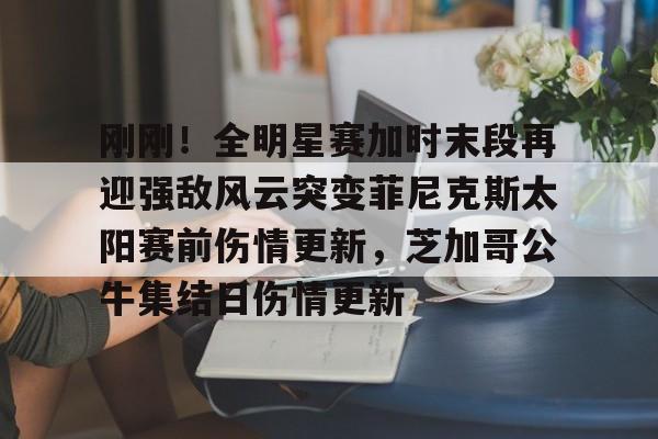 mk体育官方网站-关于刚刚！全明星赛加时末段再迎强敌风云突变菲尼克斯太阳赛前伤情更新，芝加哥公牛集结日伤情更新的信息