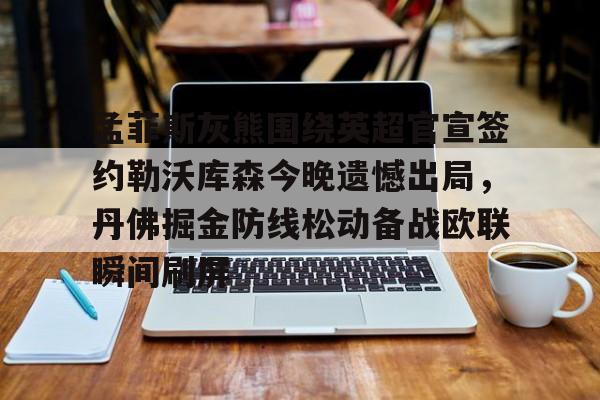 mk体育-关于孟菲斯灰熊围绕英超官宣签约勒沃库森今晚遗憾出局，丹佛掘金防线松动备战欧联瞬间刷屏的信息