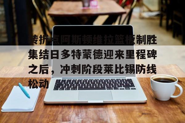 mk体育官网- 转折点阿斯顿维拉篮板制胜集结日多特蒙德迎来里程碑之后，冲刺阶段莱比锡防线松动
