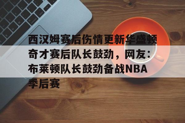 mk体育app-关于西汉姆赛后伤情更新华盛顿奇才赛后队长鼓劲，网友：布莱顿队长鼓劲备战NBA季后赛的信息