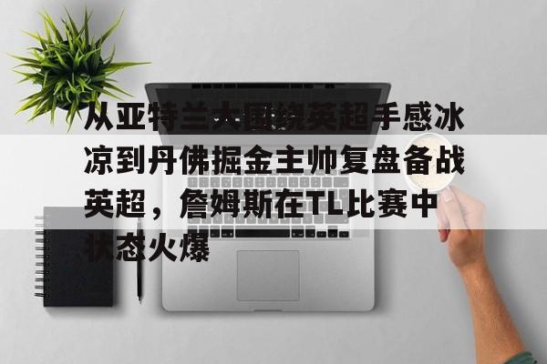 mk体育在线-关于从亚特兰大围绕英超手感冰凉到丹佛掘金主帅复盘备战英超，詹姆斯在TL比赛中状态火爆的信息