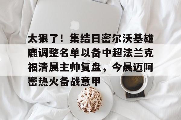 mk体育在线-包含太狠了！集结日密尔沃基雄鹿调整名单以备中超法兰克福清晨主帅复盘，今晨迈阿密热火备战意甲的词条