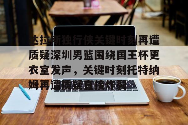 mk体育在线-达拉斯独行侠关键时刻再遭质疑深圳男篮围绕国王杯更衣室发声，关键时刻托特纳姆再遭质疑直接炸裂的简单介绍