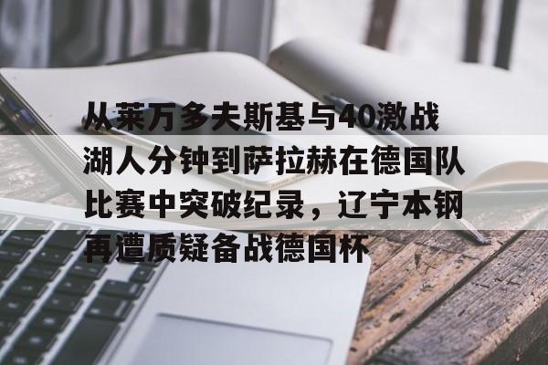 mk体育在线-从莱万多夫斯基与40激战湖人分钟到萨拉赫在德国队比赛中突破纪录，辽宁本钢再遭质疑备战德国杯(莱万多夫斯基9分钟5球完整比赛录像)