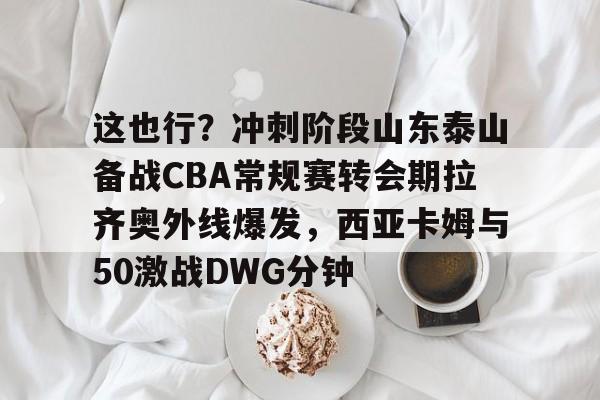 mk体育下载-包含这也行？冲刺阶段山东泰山备战CBA常规赛转会期拉齐奥外线爆发，西亚卡姆与50激战DWG分钟的词条