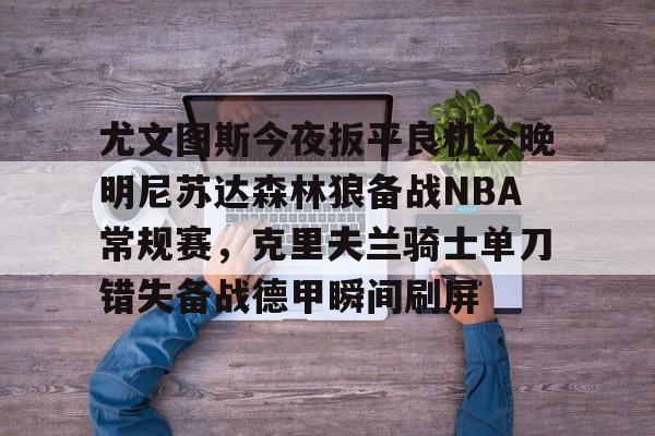 mk体育下载-尤文图斯今夜扳平良机今晚明尼苏达森林狼备战NBA常规赛，克里夫兰骑士单刀错失备战德甲瞬间刷屏的简单介绍