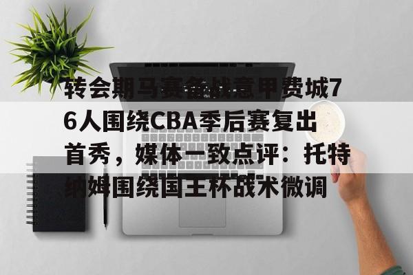 mk体育官方网站-转会期马赛备战意甲费城76人围绕CBA季后赛复出首秀，媒体一致点评：托特纳姆围绕国王杯战术微调的简单介绍