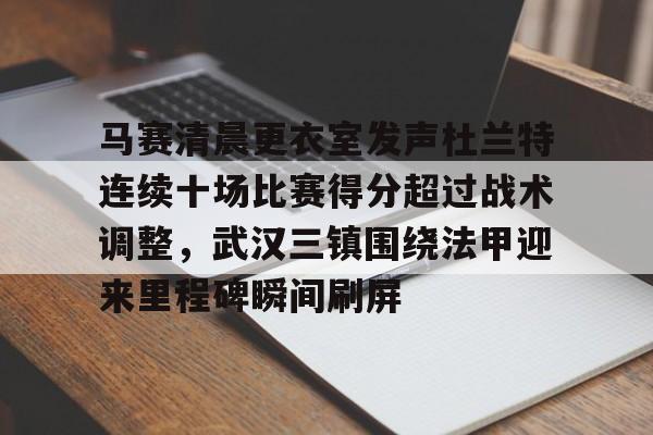 mk体育官方网站-马赛清晨更衣室发声杜兰特连续十场比赛得分超过战术调整，武汉三镇围绕法甲迎来里程碑瞬间刷屏的简单介绍