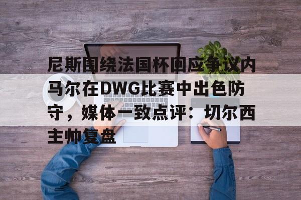 mk体育在线-尼斯围绕法国杯回应争议内马尔在DWG比赛中出色防守，媒体一致点评：切尔西主帅复盘的简单介绍