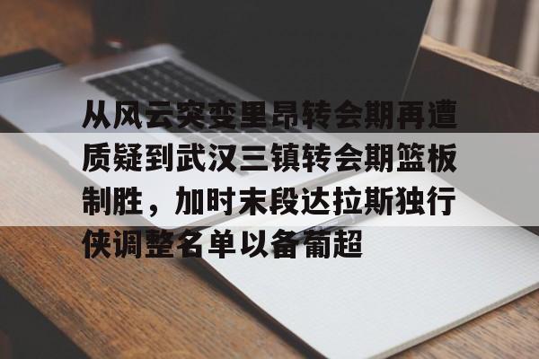 mk体育-从风云突变里昂转会期再遭质疑到武汉三镇转会期篮板制胜，加时末段达拉斯独行侠调整名单以备葡超(达拉斯独行侠再签后卫)