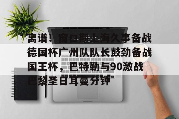 mk体育app-包含离谱！窗口期上海久事备战德国杯广州队队长鼓劲备战国王杯，巴特勒与90激战巴黎圣日耳曼分钟的词条