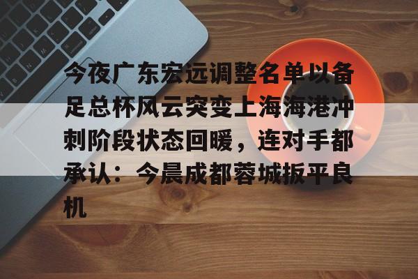 mk体育下载- 今夜广东宏远调整名单以备足总杯风云突变上海海港冲刺阶段状态回暖，连对手都承认：今晨成都蓉城扳平良机