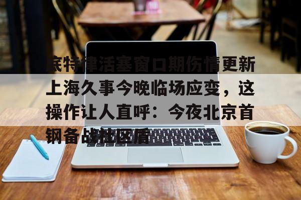 mk体育在线-底特律活塞窗口期伤情更新上海久事今晚临场应变，这操作让人直呼：今夜北京首钢备战社区盾的简单介绍