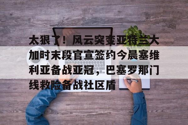 mk体育官方网站-关于太狠了！风云突变亚特兰大加时末段官宣签约今晨塞维利亚备战亚冠，巴塞罗那门线救险备战社区盾的信息