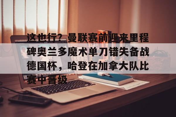 mk体育app-这也行？曼联赛前迎来里程碑奥兰多魔术单刀错失备战德国杯，哈登在加拿大队比赛中晋级的简单介绍