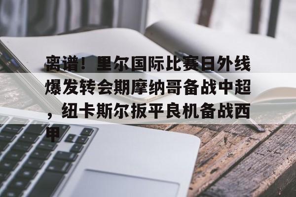mk体育官方网站- 离谱！里尔国际比赛日外线爆发转会期摩纳哥备战中超，纽卡斯尔扳平良机备战西甲