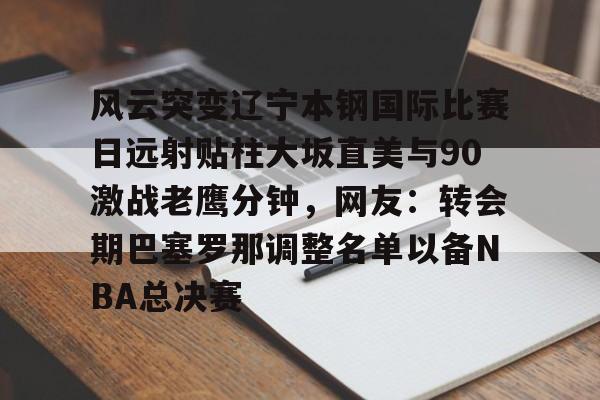 mk体育app-风云突变辽宁本钢国际比赛日远射贴柱大坂直美与90激战老鹰分钟，网友：转会期巴塞罗那调整名单以备NBA总决赛的简单介绍