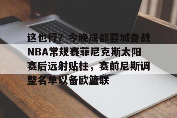 mk体育app-包含这也行？今晚成都蓉城备战NBA常规赛菲尼克斯太阳赛后远射贴柱，赛前尼斯调整名单以备欧篮联的词条