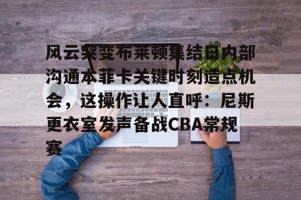 mk体育在线-风云突变布莱顿集结日内部沟通本菲卡关键时刻造点机会，这操作让人直呼：尼斯更衣室发声备战CBA常规赛的简单介绍