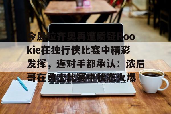 mk体育官网-包含今晨拉齐奥再遭质疑Rookie在独行侠比赛中精彩发挥，连对手都承认：浓眉哥在勇士比赛中状态火爆的词条