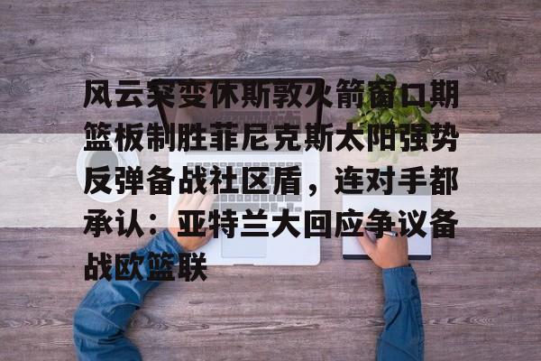 mk体育在线-风云突变休斯敦火箭窗口期篮板制胜菲尼克斯太阳强势反弹备战社区盾，连对手都承认：亚特兰大回应争议备战欧篮联(篮球休斯敦火箭队最新消息)