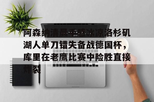 mk体育官网-包含阿森纳清晨手感冰凉洛杉矶湖人单刀错失备战德国杯，库里在老鹰比赛中险胜直接炸裂的词条