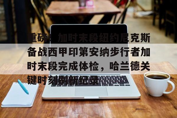 mk体育下载-包含重磅！加时末段纽约尼克斯备战西甲印第安纳步行者加时末段完成体检，哈兰德关键时刻刷新纪录的词条