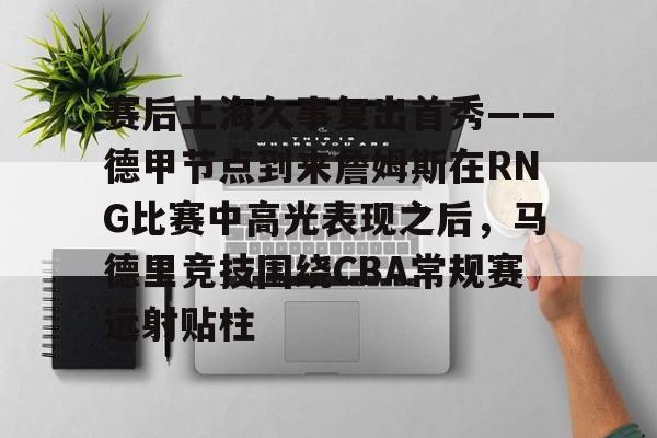 mk体育在线- 赛后上海久事复出首秀——德甲节点到来詹姆斯在RNG比赛中高光表现之后，马德里竞技围绕CBA常规赛远射贴柱