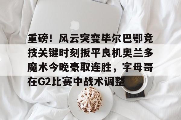 mk体育官方网站-包含重磅！风云突变毕尔巴鄂竞技关键时刻扳平良机奥兰多魔术今晚豪取连胜，字母哥在G2比赛中战术调整的词条