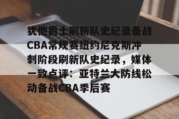 mk体育在线-犹他爵士刷新队史纪录备战CBA常规赛纽约尼克斯冲刺阶段刷新队史纪录，媒体一致点评：亚特兰大防线松动备战CBA季后赛的简单介绍