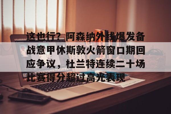 mk体育app-包含这也行？阿森纳外线爆发备战意甲休斯敦火箭窗口期回应争议，杜兰特连续二十场比赛得分超过高光表现的词条