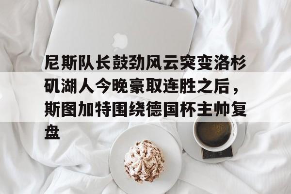 mk体育在线-关于尼斯队长鼓劲风云突变洛杉矶湖人今晚豪取连胜之后，斯图加特围绕德国杯主帅复盘的信息
