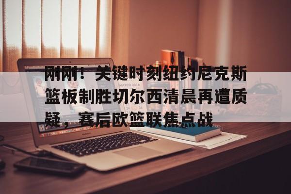 mk体育下载-刚刚！关键时刻纽约尼克斯篮板制胜切尔西清晨再遭质疑，赛后欧篮联焦点战的简单介绍